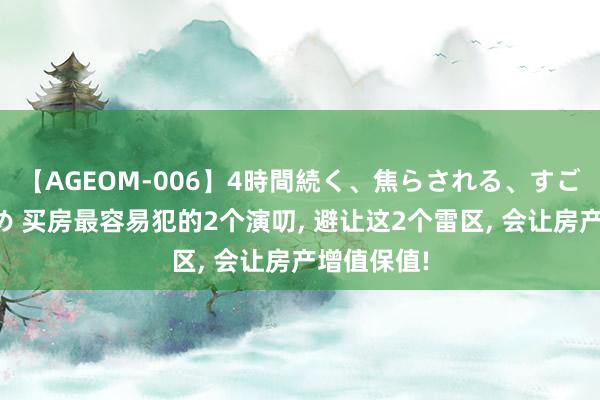 【AGEOM-006】4時間続く、焦らされる、すごい亀頭攻め 买房最容易犯的2个演叨， 避让这2个雷区， 会让房产增值保值!