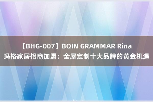 【BHG-007】BOIN GRAMMAR Rina 玛格家居招商加盟：全屋定制十大品牌的黄金机遇