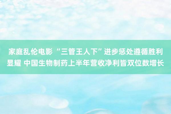 家庭乱伦电影 “三管王人下”进步惩处遵循胜利显耀 中国生物制药上半年营收净利皆双位数增长