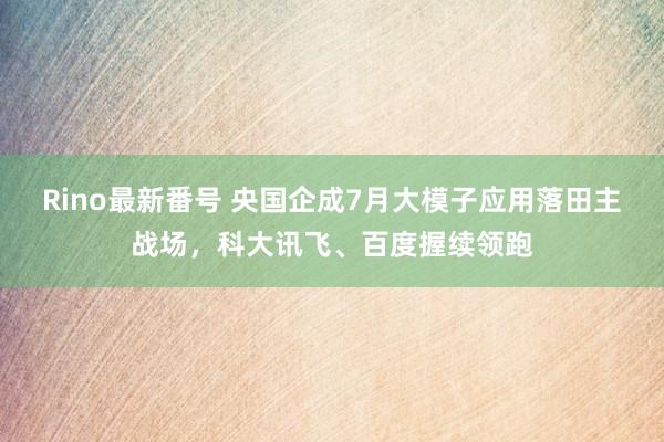 Rino最新番号 央国企成7月大模子应用落田主战场，科大讯飞、百度握续领跑