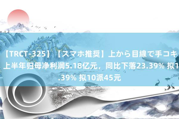 【TRCT-325】【スマホ推奨】上から目線で手コキ 吉比特：上半年归母净利润5.18亿元，同比下落23.39% 拟10派45元