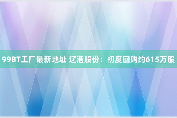 99BT工厂最新地址 辽港股份：初度回购约615万股