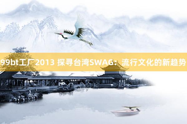 99bt工厂2013 探寻台湾SWAG：流行文化的新趋势