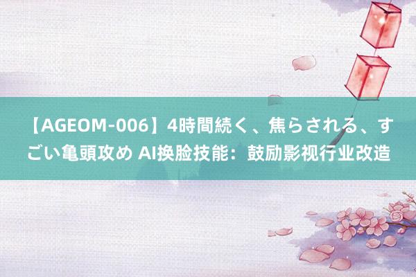 【AGEOM-006】4時間続く、焦らされる、すごい亀頭攻め AI换脸技能：鼓励影视行业改造