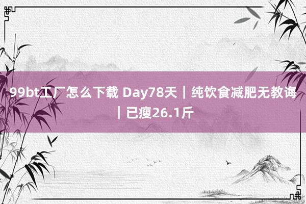 99bt工厂怎么下载 Day78天｜纯饮食减肥无教诲｜已瘦26.1斤