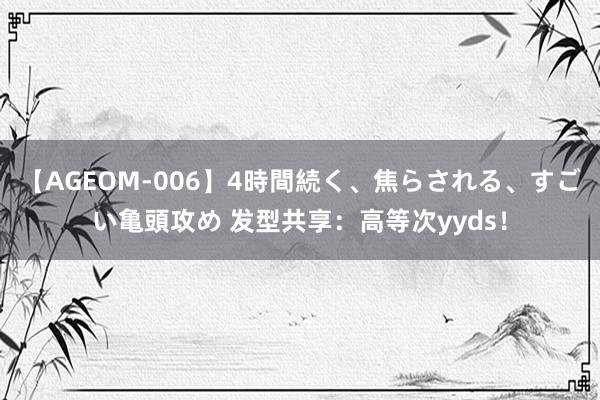 【AGEOM-006】4時間続く、焦らされる、すごい亀頭攻め 发型共享：高等次yyds！