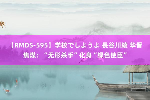 【RMDS-595】学校でしようよ 長谷川綾 华晋焦煤：“无形杀手”化身“绿色使臣”