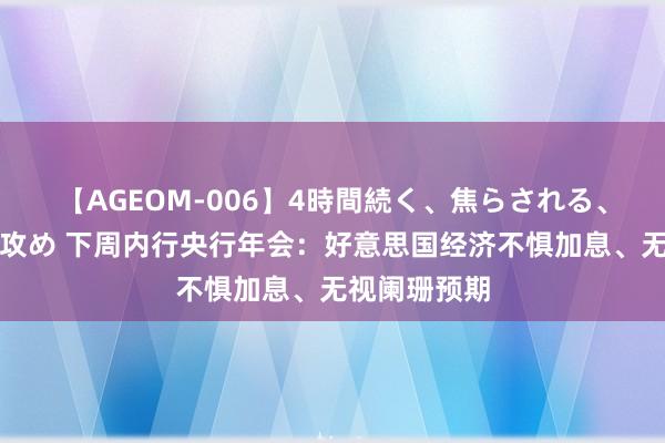 【AGEOM-006】4時間続く、焦らされる、すごい亀頭攻め 下周内行央行年会：好意思国经济不惧加息、无视阑珊预期