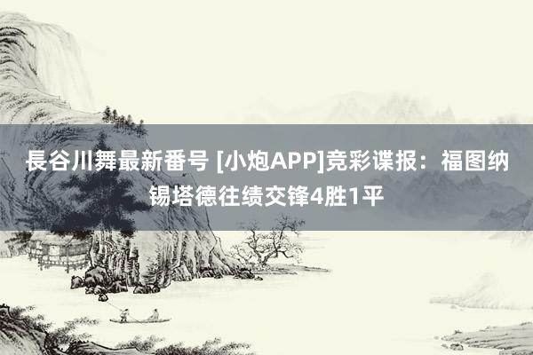 長谷川舞最新番号 [小炮APP]竞彩谍报：福图纳锡塔德往绩交锋4胜1平