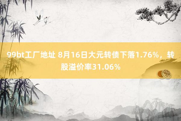 99bt工厂地址 8月16日大元转债下落1.76%，转股溢价率31.06%