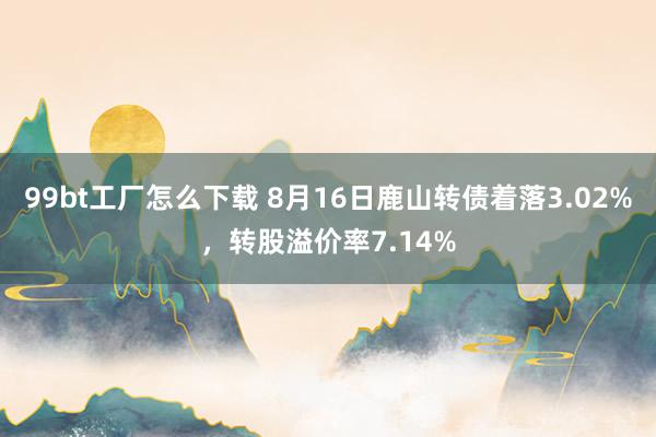 99bt工厂怎么下载 8月16日鹿山转债着落3.02%，转股溢价率7.14%