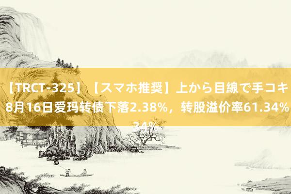 【TRCT-325】【スマホ推奨】上から目線で手コキ 8月16日爱玛转债下落2.38%，转股溢价率61.34%