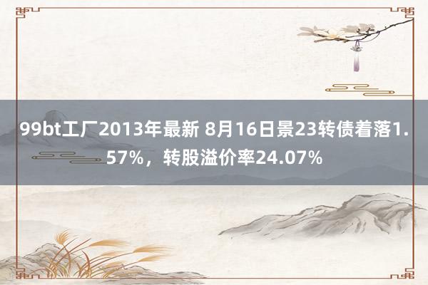 99bt工厂2013年最新 8月16日景23转债着落1.57%，转股溢价率24.07%