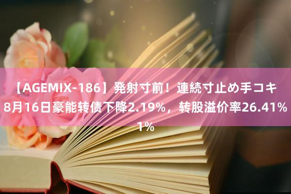 【AGEMIX-186】発射寸前！連続寸止め手コキ 8月16日豪能转债下降2.19%，转股溢价率26.41%