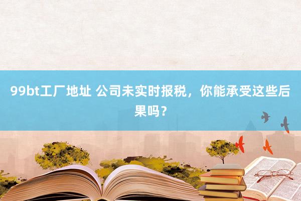 99bt工厂地址 公司未实时报税，你能承受这些后果吗？