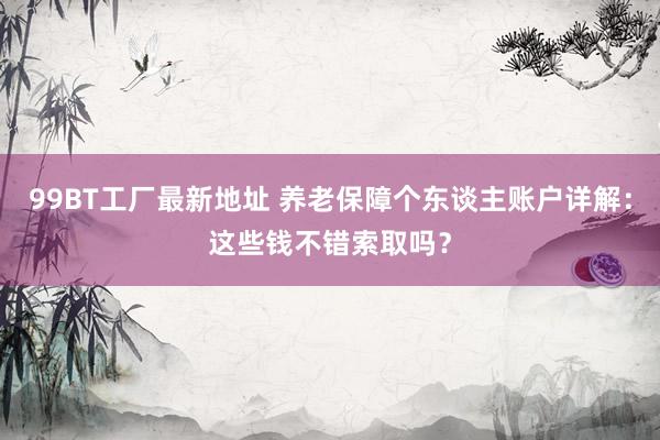 99BT工厂最新地址 养老保障个东谈主账户详解：这些钱不错索取吗？