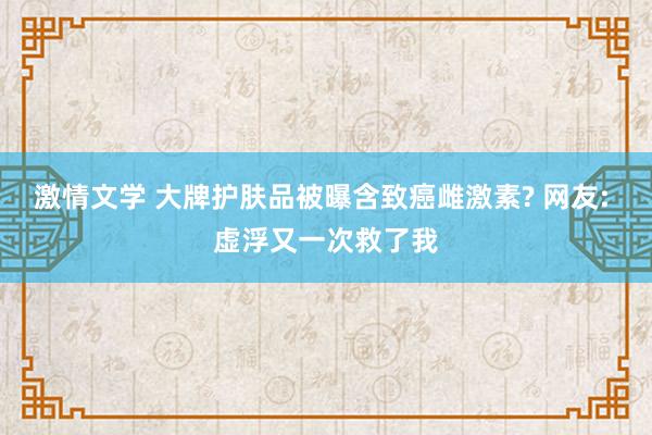 激情文学 大牌护肤品被曝含致癌雌激素? 网友: 虚浮又一次救了我