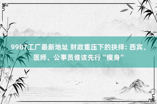 99BT工厂最新地址 财政重压下的抉择: 西宾、医师、公事员谁该先行“瘦身”