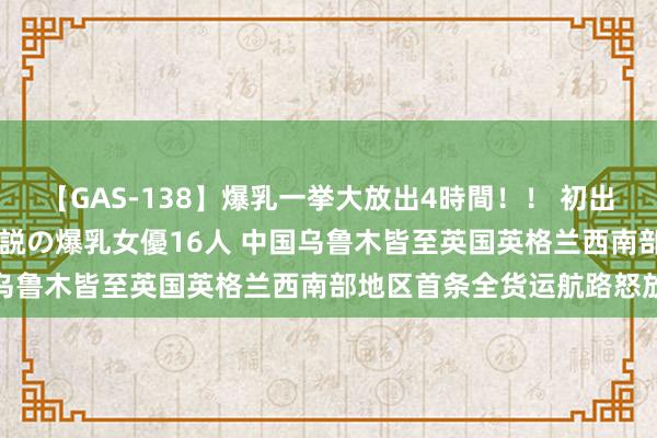 【GAS-138】爆乳一挙大放出4時間！！ 初出し！すべて撮り下ろし 伝説の爆乳女優16人 中国乌鲁木皆至英国英格兰西南部地区首条全货运航路怒放