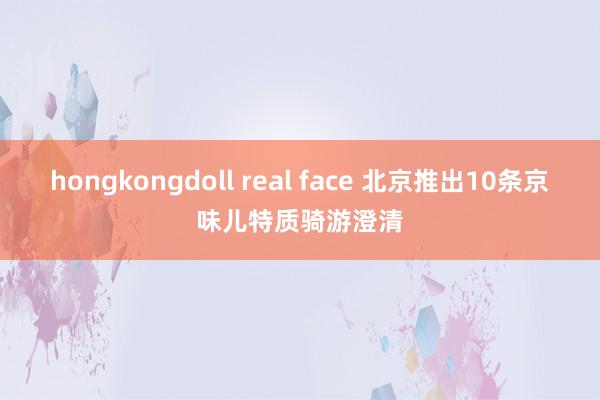 hongkongdoll real face 北京推出10条京味儿特质骑游澄清