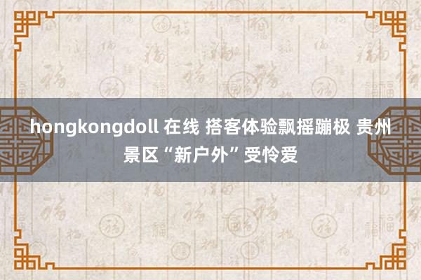 hongkongdoll 在线 搭客体验飘摇蹦极 贵州景区“新户外”受怜爱