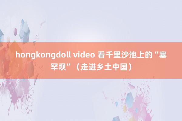 hongkongdoll video 看千里沙池上的“塞罕坝”（走进乡土中国）