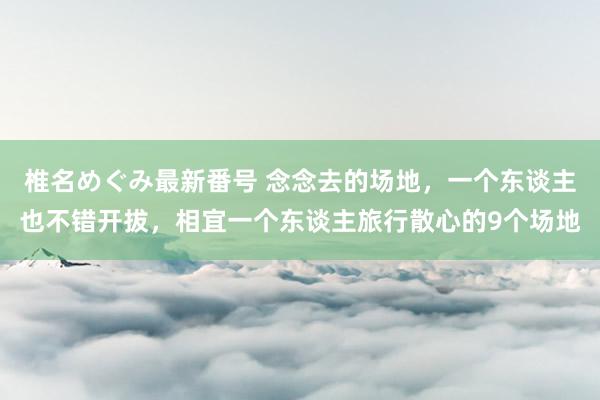 椎名めぐみ最新番号 念念去的场地，一个东谈主也不错开拔，相宜一个东谈主旅行散心的9个场地