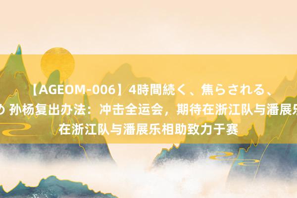 【AGEOM-006】4時間続く、焦らされる、すごい亀頭攻め 孙杨复出办法：冲击全运会，期待在浙江队与潘展乐相助致力于赛