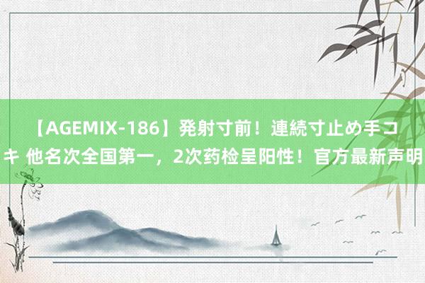 【AGEMIX-186】発射寸前！連続寸止め手コキ 他名次全国第一，2次药检呈阳性！官方最新声明