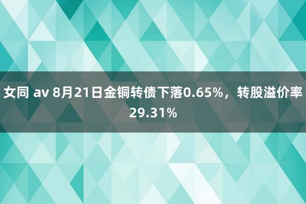 女同 av 8月21日金铜转债下落0.65%，转股溢价率29.31%