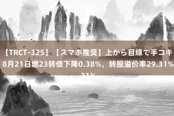 【TRCT-325】【スマホ推奨】上から目線で手コキ 8月21日燃23转债下降0.38%，转股溢价率29.31%