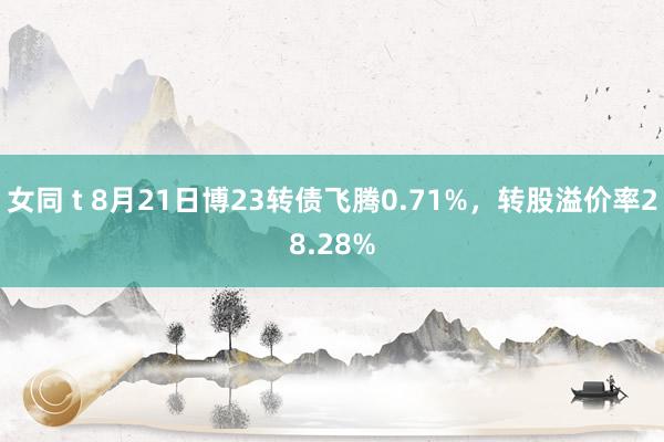 女同 t 8月21日博23转债飞腾0.71%，转股溢价率28.28%