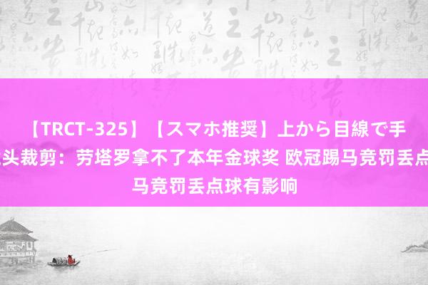 【TRCT-325】【スマホ推奨】上から目線で手コキ 慢镜头裁剪：劳塔罗拿不了本年金球奖 欧冠踢马竞罚丢点球有影响