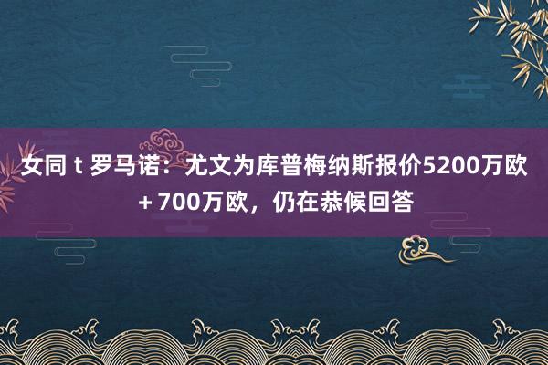 女同 t 罗马诺：尤文为库普梅纳斯报价5200万欧＋700万欧，仍在恭候回答