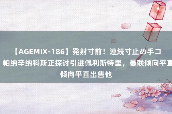 【AGEMIX-186】発射寸前！連続寸止め手コキ TA：帕纳辛纳科斯正探讨引进佩利斯特里，曼联倾向平直出售他