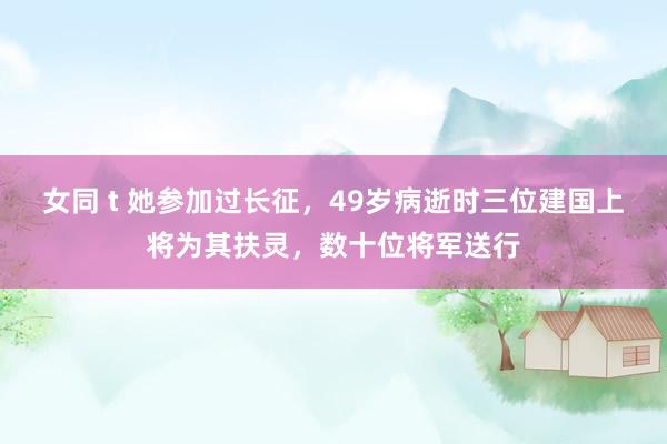 女同 t 她参加过长征，49岁病逝时三位建国上将为其扶灵，数十位将军送行