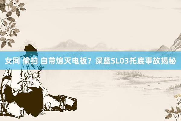 女同 偷拍 自带熄灭电板？深蓝SL03托底事故揭秘