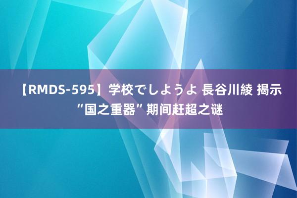 【RMDS-595】学校でしようよ 長谷川綾 揭示“国之重器”期间赶超之谜