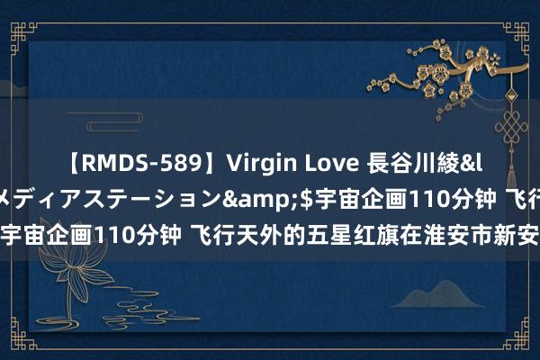 【RMDS-589】Virgin Love 長谷川綾</a>2010-05-17メディアステーション&$宇宙企画110分钟 飞行天外的五星红旗在淮安市新安小学起飞