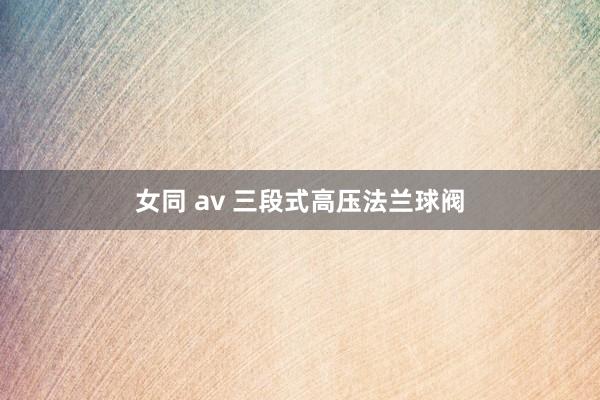 女同 av 三段式高压法兰球阀