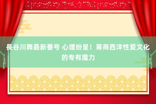 長谷川舞最新番号 心理纷呈！筹商西洋性爱文化的专有魔力