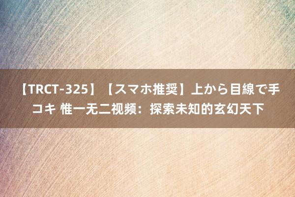 【TRCT-325】【スマホ推奨】上から目線で手コキ 惟一无二视频：探索未知的玄幻天下