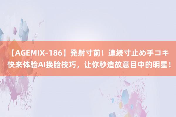 【AGEMIX-186】発射寸前！連続寸止め手コキ 快来体验AI换脸技巧，让你秒造故意目中的明星！