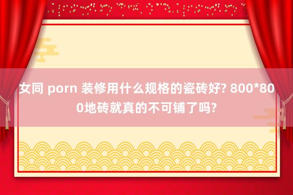 女同 porn 装修用什么规格的瓷砖好? 800*800地砖就真的不可铺了吗?