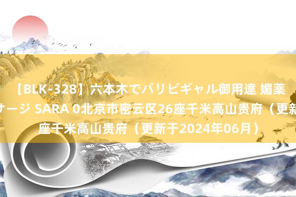 【BLK-328】六本木でパリピギャル御用達 媚薬悶絶オイルマッサージ SARA 0北京市密云区26座千米高山贵府（更新于2024年06月）