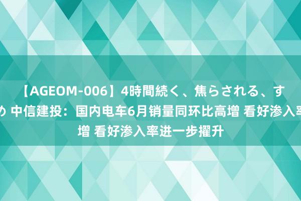 【AGEOM-006】4時間続く、焦らされる、すごい亀頭攻め 中信建投：国内电车6月销量同环比高增 看好渗入率进一步擢升