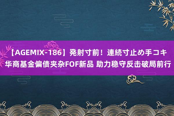 【AGEMIX-186】発射寸前！連続寸止め手コキ 华商基金偏债夹杂FOF新品 助力稳守反击破局前行