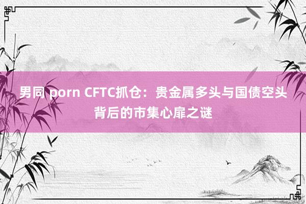 男同 porn CFTC抓仓：贵金属多头与国债空头背后的市集心扉之谜