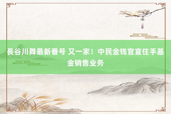 長谷川舞最新番号 又一家！中民金钱官宣住手基金销售业务