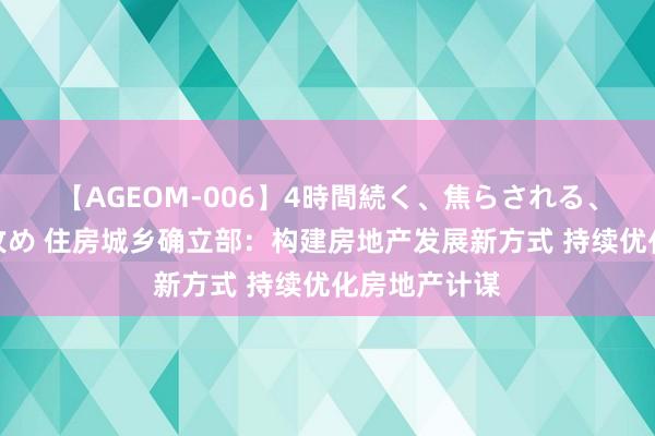 【AGEOM-006】4時間続く、焦らされる、すごい亀頭攻め 住房城乡确立部：构建房地产发展新方式 持续优化房地产计谋